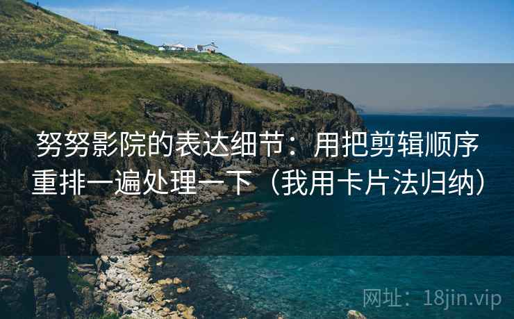 努努影院的表达细节：用把剪辑顺序重排一遍处理一下（我用卡片法归纳）