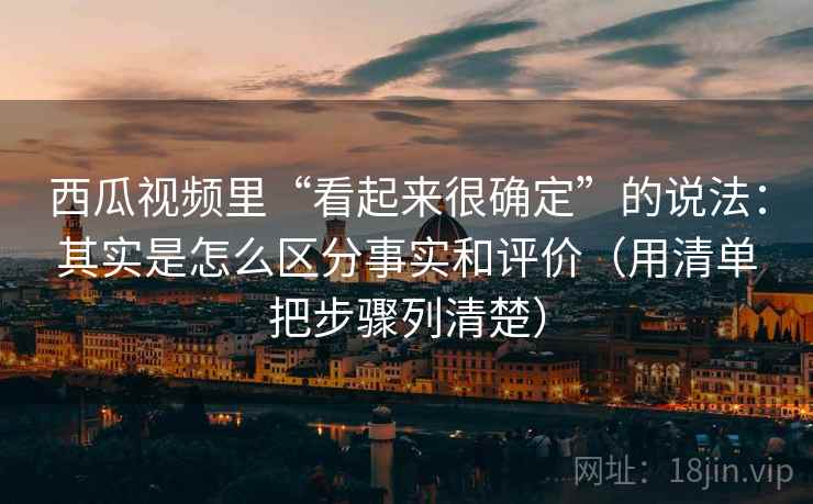 西瓜视频里“看起来很确定”的说法：其实是怎么区分事实和评价（用清单把步骤列清楚）