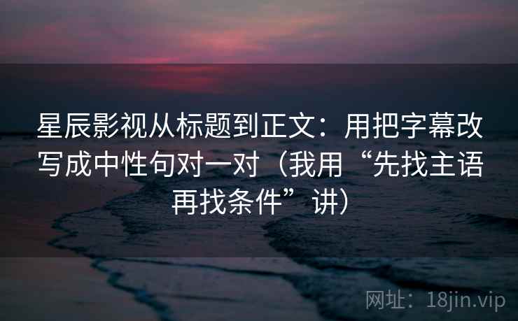 星辰影视从标题到正文：用把字幕改写成中性句对一对（我用“先找主语再找条件”讲）