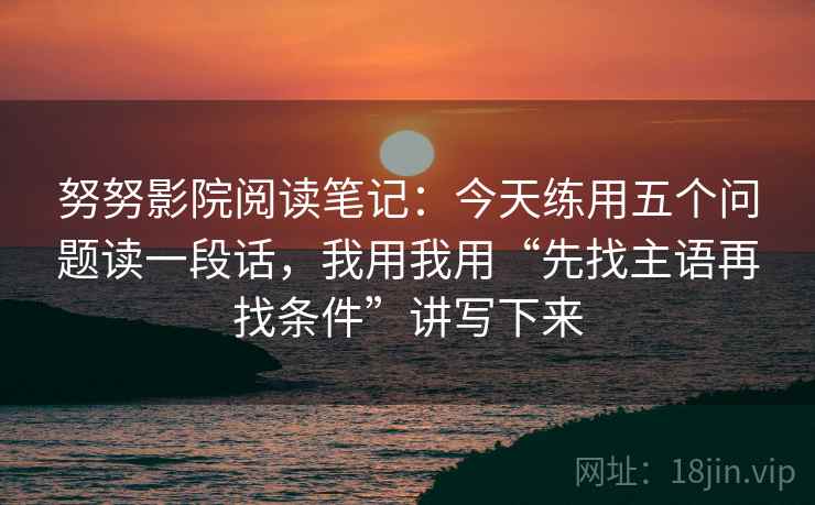 努努影院阅读笔记：今天练用五个问题读一段话，我用我用“先找主语再找条件”讲写下来