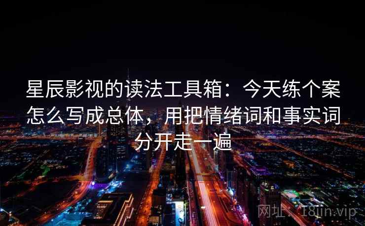 星辰影视的读法工具箱:今天练个案怎么写成总体,用把情绪词和事实词分开走一遍